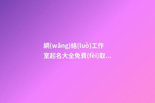 網(wǎng)絡(luò)工作室起名大全免費(fèi)取名 互聯(lián)網(wǎng)大氣的公司名字,起名之家